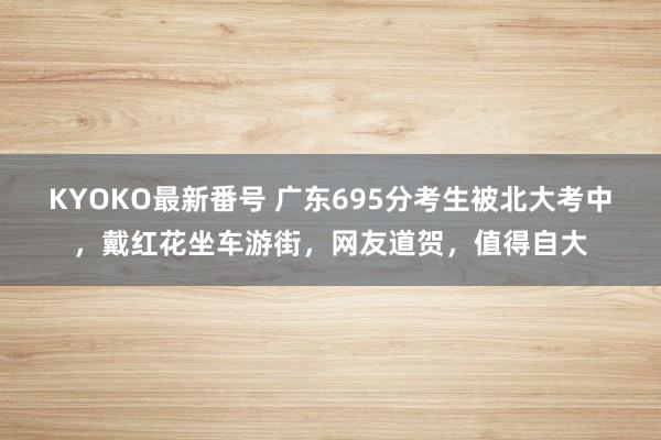 KYOKO最新番号 广东695分考生被北大考中，戴红花坐车游街，网友道贺，值得自大