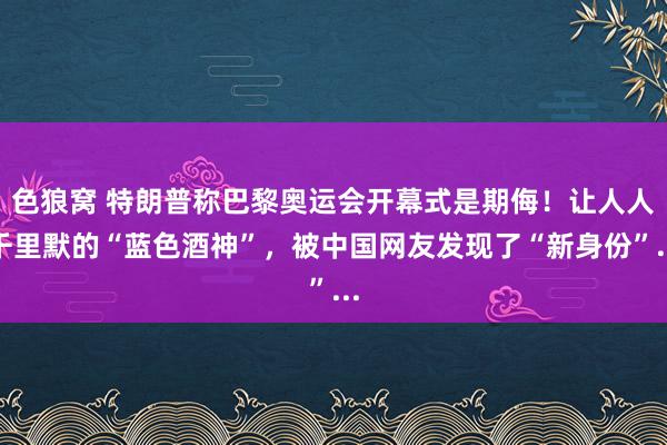 色狼窝 特朗普称巴黎奥运会开幕式是期侮！让人人千里默的“蓝色酒神”，被中国网友发现了“新身份”...