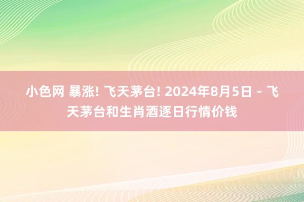 小色网 暴涨! 飞天茅台! 2024年8月5日 - 飞天茅台和生肖酒逐日行情价钱