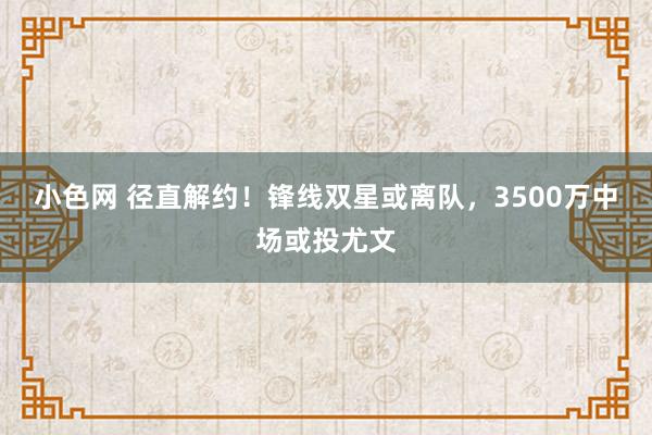 小色网 径直解约！锋线双星或离队，3500万中场或投尤文