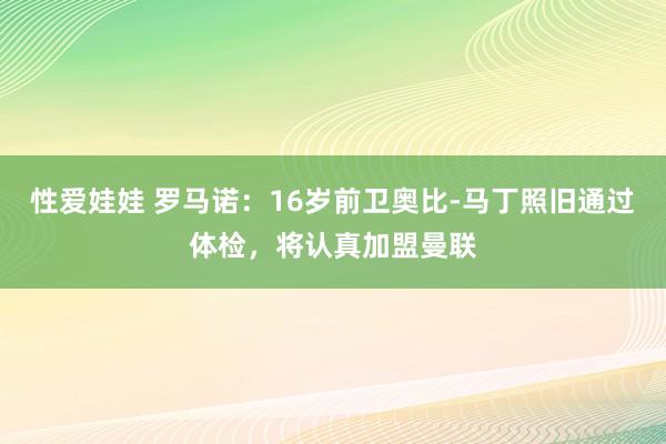性爱娃娃 罗马诺：16岁前卫奥比-马丁照旧通过体检，将认真加盟曼联