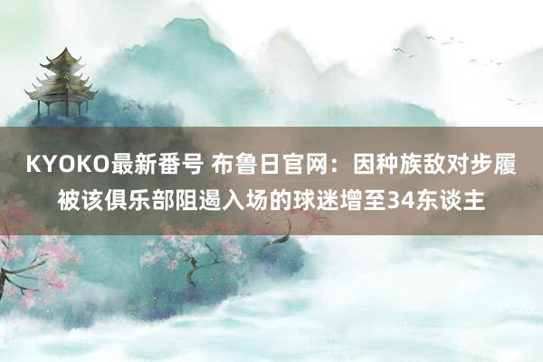 KYOKO最新番号 布鲁日官网：因种族敌对步履被该俱乐部阻遏入场的球迷增至34东谈主