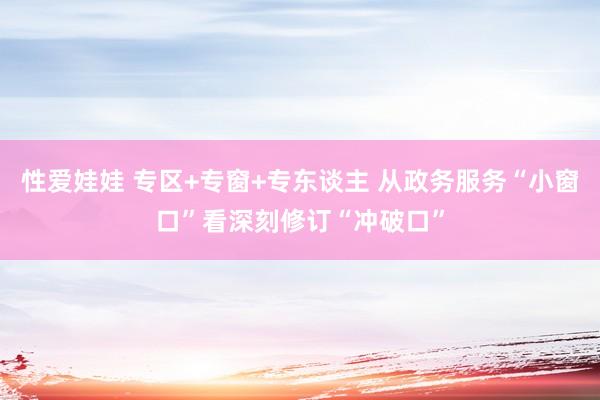 性爱娃娃 专区+专窗+专东谈主 从政务服务“小窗口”看深刻修订“冲破口”