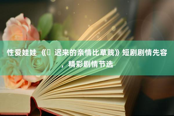 性爱娃娃 《‌迟来的亲情比草贱》短剧剧情先容，精彩剧情节选