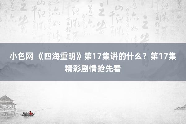 小色网 《四海重明》第17集讲的什么？第17集精彩剧情抢先看