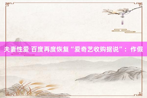 夫妻性爱 百度再度恢复“爱奇艺收购据说”：作假