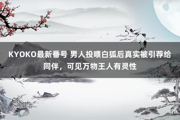 KYOKO最新番号 男人投喂白狐后真实被引荐给同伴，可见万物王人有灵性