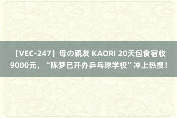【VEC-247】母の親友 KAORI 20天包食宿收9000元，“陈梦已开办乒乓球学校”冲上热搜！