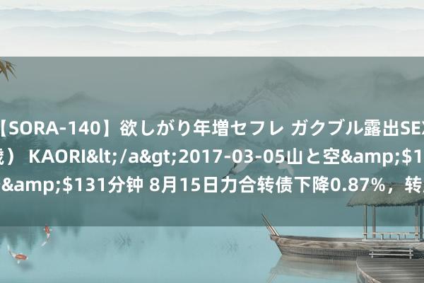 【SORA-140】欲しがり年増セフレ ガクブル露出SEX かおりサン（41歳） KAORI</a>2017-03-05山と空&$131分钟 8月15日力合转债下降0.87%，转股溢价率58.72%