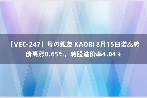【VEC-247】母の親友 KAORI 8月15日诺泰转债高涨0.65%，转股溢价率4.04%