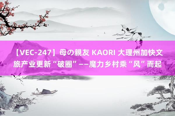 【VEC-247】母の親友 KAORI 大理州加快文旅产业更新“破圈”——魔力乡村乘“风”而起