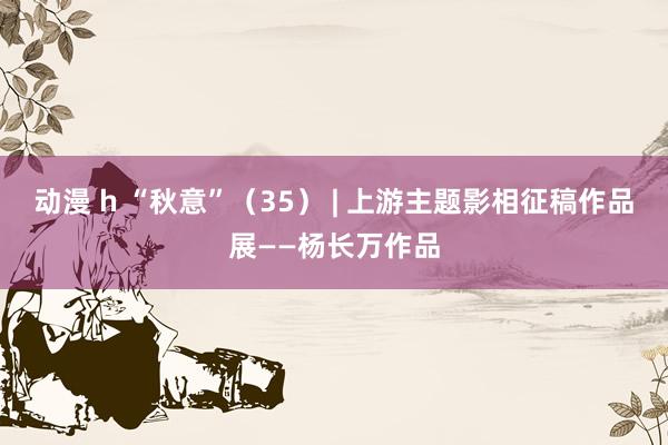 动漫 h “秋意”（35） | 上游主题影相征稿作品展——杨长万作品