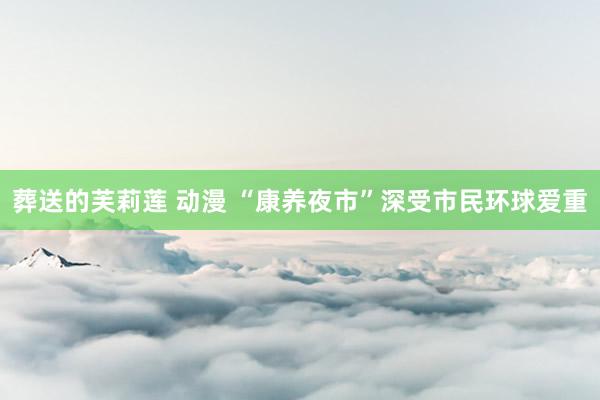 葬送的芙莉莲 动漫 “康养夜市”深受市民环球爱重