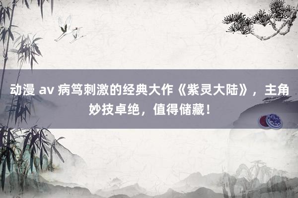 动漫 av 病笃刺激的经典大作《紫灵大陆》，主角妙技卓绝，值得储藏！