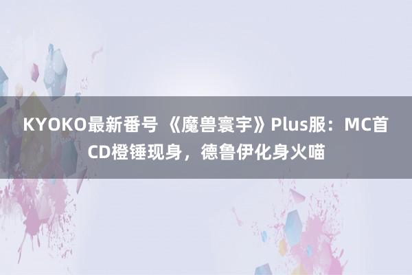 KYOKO最新番号 《魔兽寰宇》Plus服：MC首CD橙锤现身，德鲁伊化身火喵