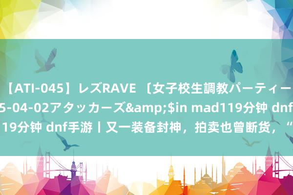 【ATI-045】レズRAVE 〔女子校生調教パーティー〕</a>2005-04-02アタッカーズ&$in mad119分钟 dnf手游丨又一装备封神，拍卖也曾断货，“舔狗”就此降生！
