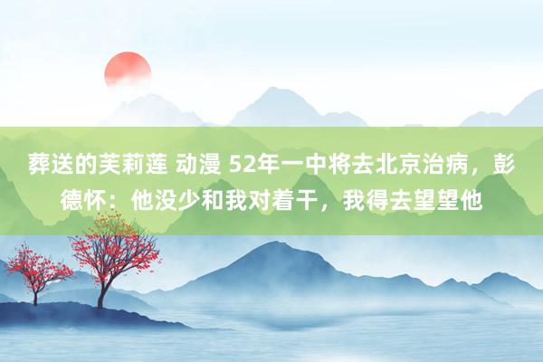 葬送的芙莉莲 动漫 52年一中将去北京治病，彭德怀：他没少和我对着干，我得去望望他