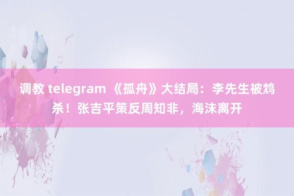 调教 telegram 《孤舟》大结局：李先生被鸩杀！张吉平