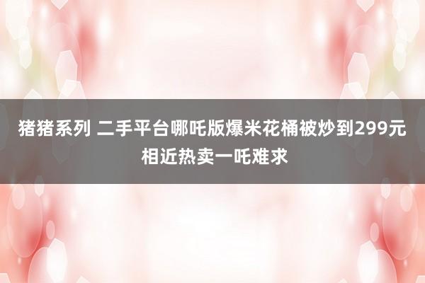 猪猪系列 二手平台哪吒版爆米花桶被炒到299元 相近热卖一吒