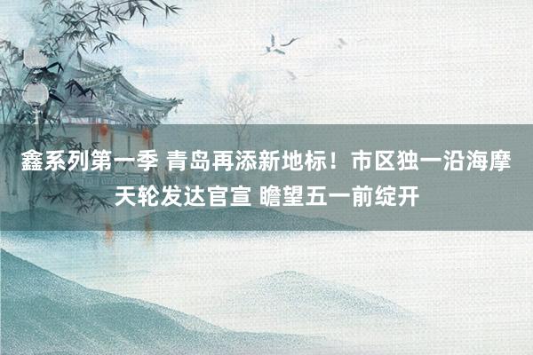 鑫系列第一季 青岛再添新地标！市区独一沿海摩天轮发达官宣 瞻