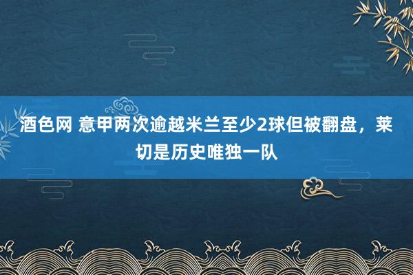 酒色网 意甲两次逾越米兰至少2球但被翻盘，莱切是历史唯独一队