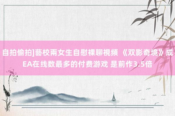 自拍偷拍]藝校兩女生自慰裸聊視頻 《双影奇境》成EA在线数最多的付费游戏 是前作3.5倍