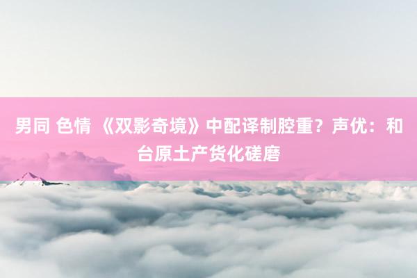 男同 色情 《双影奇境》中配译制腔重？声优：和台原土产货化磋磨