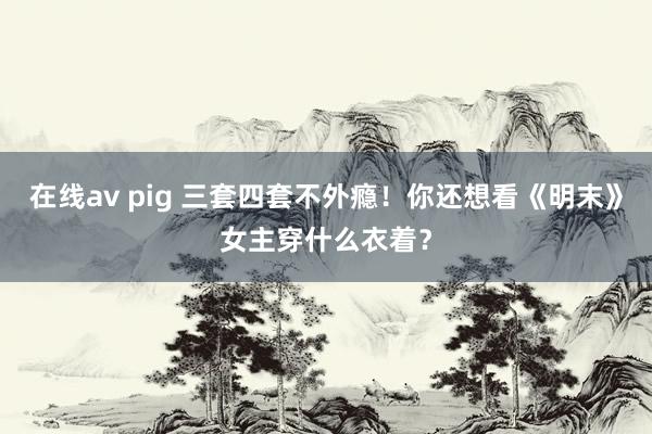 在线av pig 三套四套不外瘾！你还想看《明末》女主穿什么衣着？
