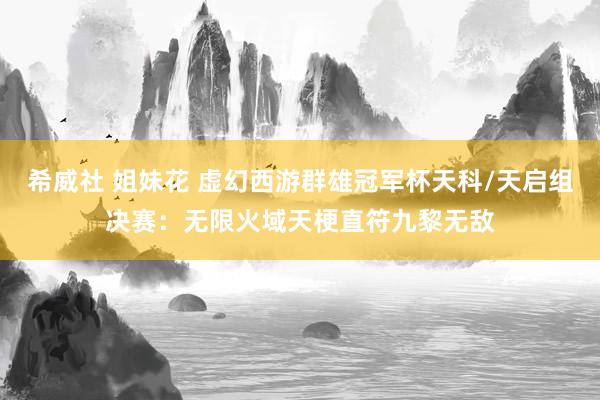 希威社 姐妹花 虚幻西游群雄冠军杯天科/天启组决赛：无限火域天梗直符九黎无敌