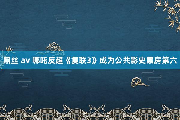 黑丝 av 哪吒反超《复联3》成为公共影史票房第六