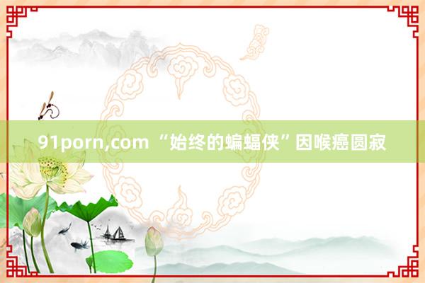 91porn，com “始终的蝙蝠侠”因喉癌圆寂