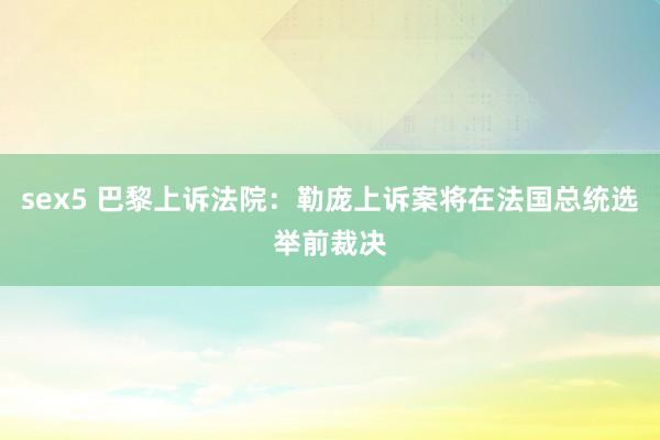 sex5 巴黎上诉法院：勒庞上诉案将在法国总统选举前裁决