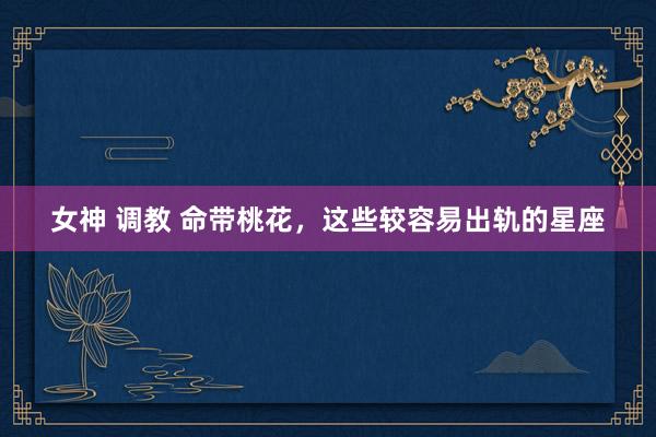 女神 调教 命带桃花，这些较容易出轨的星座