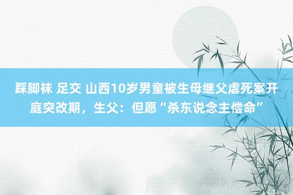 踩脚袜 足交 山西10岁男童被生母继父虐死案开庭突改期，生父