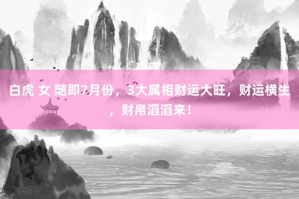 白虎 女 随即7月份，3大属相财运大旺，财运横生，财帛滔滔来