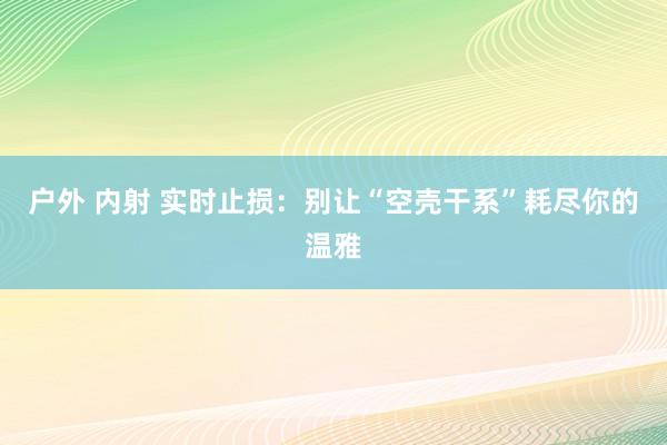 户外 内射 实时止损：别让“空壳干系”耗尽你的温雅
