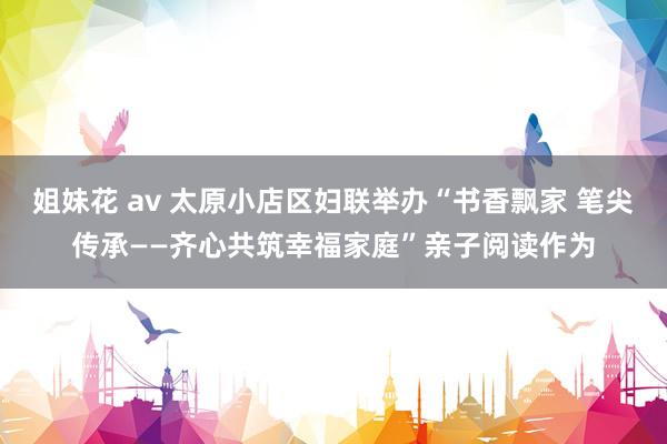 姐妹花 av 太原小店区妇联举办“书香飘家 笔尖传承——齐心