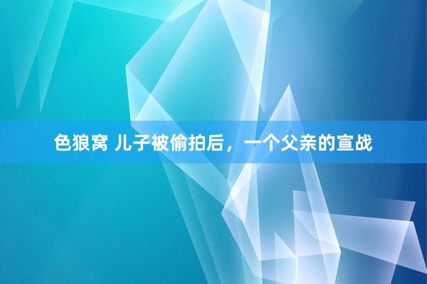 色狼窝 儿子被偷拍后，一个父亲的宣战