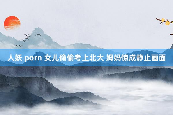 人妖 porn 女儿偷偷考上北大 姆妈惊成静止画面
