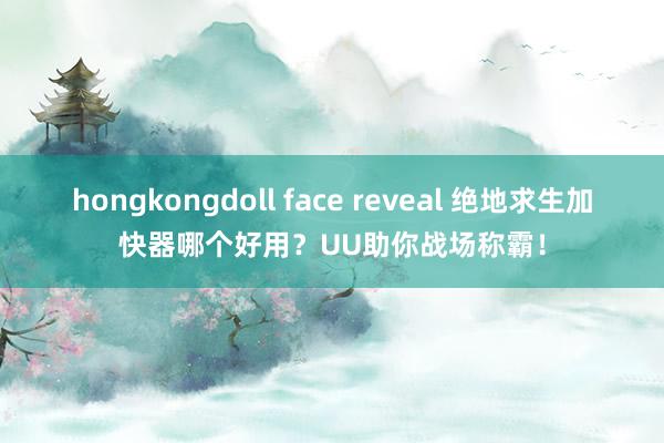 hongkongdoll face reveal 绝地求生加快器哪个好用？UU助你战场称霸！