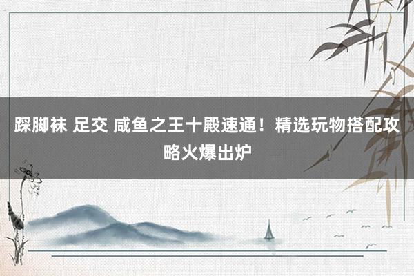 踩脚袜 足交 咸鱼之王十殿速通！精选玩物搭配攻略火爆出炉