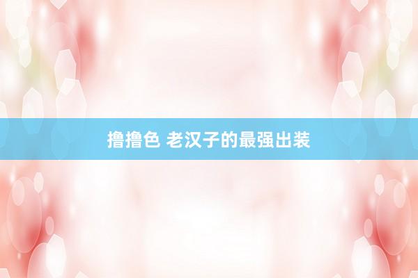 撸撸色 老汉子的最强出装