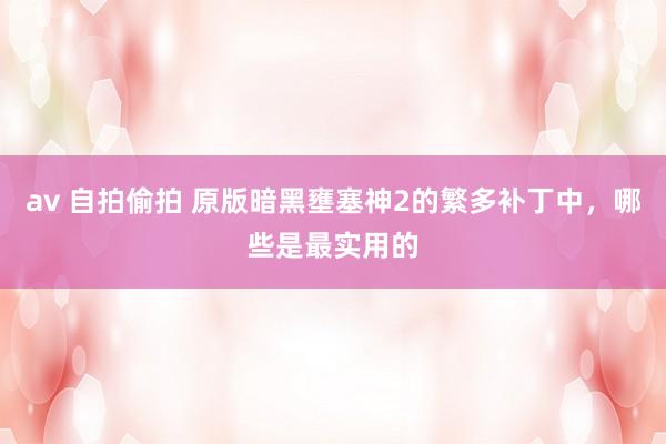 av 自拍偷拍 原版暗黑壅塞神2的繁多补丁中，哪些是最实用的