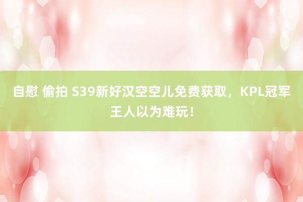 自慰 偷拍 S39新好汉空空儿免费获取，KPL冠军王人以为难玩！