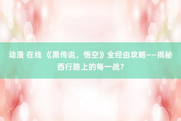 动漫 在线 《黑传说，悟空》全经由攻略——揭秘西行路上的每一战？