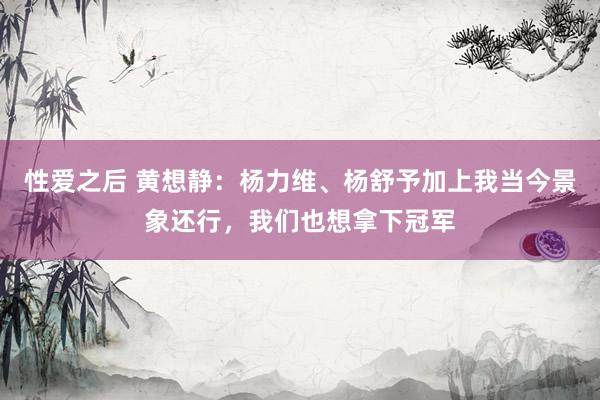 性爱之后 黄想静：杨力维、杨舒予加上我当今景象还行，我们也想拿下冠军
