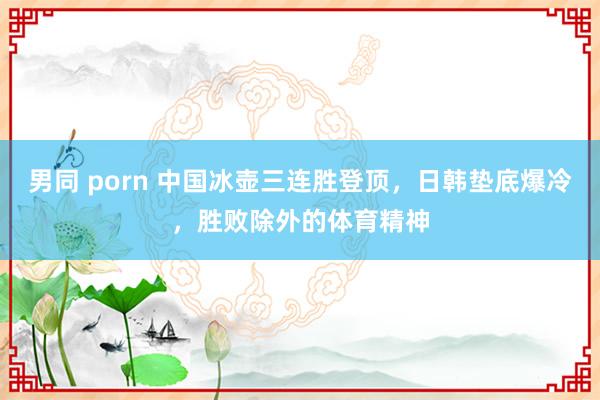 男同 porn 中国冰壶三连胜登顶，日韩垫底爆冷，胜败除外的体育精神