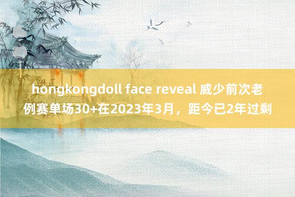 hongkongdoll face reveal 威少前次老例赛单场30+在2023年3月，距今已2年过剩