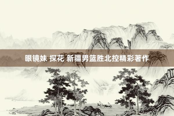 眼镜妹 探花 新疆男篮胜北控精彩著作