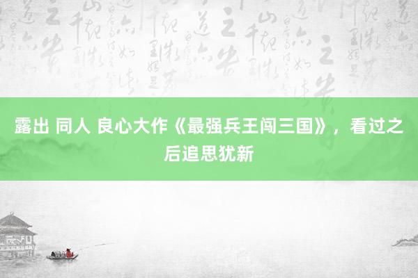 露出 同人 良心大作《最强兵王闯三国》，看过之后追思犹新